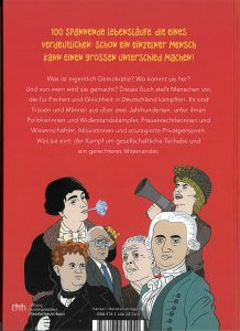 Der Buchdeckel hinten, vor rotem Hintergrund sind sechs weitere Zeichnungen von wichtigen Persönlichkeiten zu sehen. Folgender Text ist zu lesen: 100 spannende Lebensläufe, die eines verdeutlichen: Schon ein einziger Mensch kann einen großen Unterschied machen! 
Was ist eigentlich Demokratie? Wo kommt sie her? Und von wem wird sie gemacht? Dieses Buch stellt Menschen vor, die für Freiheit und Gleichheit in Deutschland kämpften. Es sind Frauen und Männer aus über zwei Jahrhunderten, unter ihnen Politikerinnen und Widerstandskämpfer, Frauenrechtlerinnen und Wissenschaftler, Aktivistinnen und couragierte Privatpersonen. Was sie eint: der Kampf um gesellschaftliche Teilhabe und ein gerechteres Miteinander. Auf dem Buchdeckel ist außerdem das Logo der Stiftung bundespräsident theodor-heuss-haus zu sehen sowie die ISBN Nr 978 3 446 28124 0. Verlagswebseite: hanser-literaturverlag.de